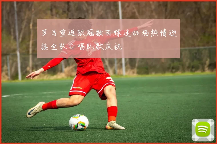罗马重返欧冠数百球迷机场热情迎接全队合唱队歌庆祝