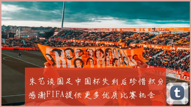 朱艺谈国足中国杯失利后珍惜积分感谢FIFA提供更多优质比赛机会