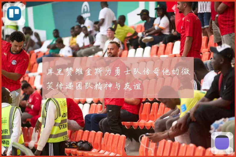 库里赞维金斯为勇士队传奇他的微笑传递团队精神与友谊