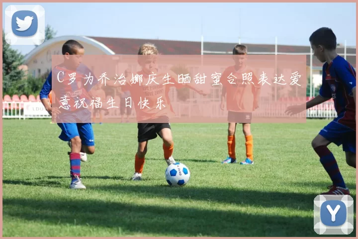 C罗为乔治娜庆生晒甜蜜合照表达爱意祝福生日快乐