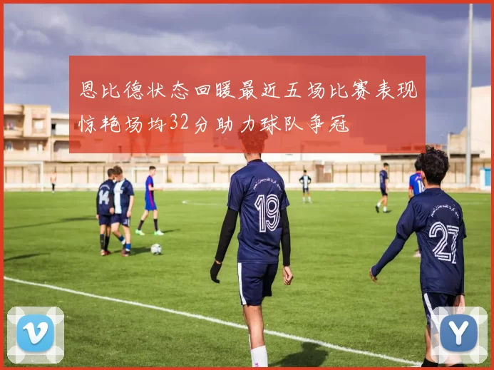 恩比德状态回暖最近五场比赛表现惊艳场均32分助力球队争冠