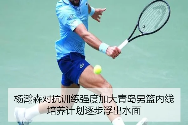 杨瀚森对抗训练强度加大青岛男篮内线培养计划逐步浮出水面